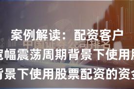 案例解读:配资客户群体在宽幅震荡周期背景下使用股票配资的资金