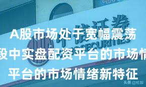 A股市场处于宽幅震荡周期的阶段中实盘配资平台的市场情绪新特征
